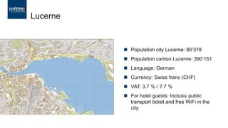 Lucerne
 Population city Lucerne: 80‘378
 Population canton Lucerne: 390‘151
 Language: German
 Currency: Swiss franc (CHF)
 VAT: 3.7 % / 7.7 %
 For hotel guests: Inclusiv public
transport ticket and free WiFi in the
city
 