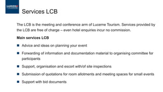 Services LCB
The LCB is the meeting and conference arm of Lucerne Tourism. Services provided by
the LCB are free of charge – even hotel enquiries incur no commission.
Main services LCB
 Advice and ideas on planning your event
 Forwarding of information and documentation material to organising committee for
participants
 Support, organisation and escort with/of site inspections
 Submission of quotations for room allotments and meeting spaces for small events
 Support with bid documents
 