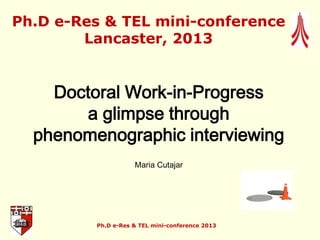 Doctoral Work-in-Progress
a glimpse through
phenomenographic interviewing
Maria Cutajar
Ph.D e-Res & TEL mini-conference
Lancaster, 2013
Ph.D e-Res & TEL mini-conference 2013
 