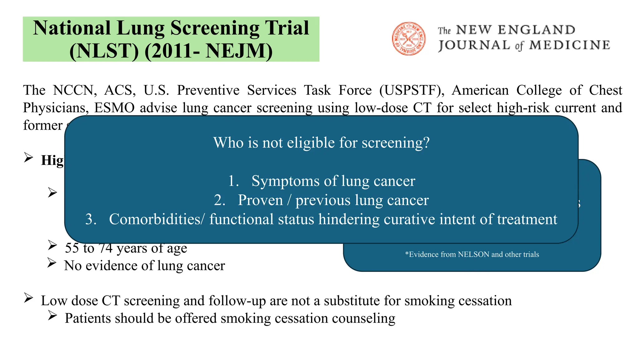 The NCCN, ACS, U.S. Preventive Services Task Force (USPSTF), American College of Chest
Physicians, ESMO advise lung cancer screening using low-dose CT for select high-risk current and
former smokers
 High-risk factors:
 Current or former smokers
 >30 pack-year smoking history
 former smokers quit up to 15 years
 55 to 74 years of age
 No evidence of lung cancer
 Low dose CT screening and follow-up are not a substitute for smoking cessation
 Patients should be offered smoking cessation counseling
National Lung Screening Trial
(NLST) (2011- NEJM)
NCCN 2020 screening updates:
1. Pack years threshold >20 years
2. Lower age limit 50 years
*Evidence from NELSON and other trials
Who is not eligible for screening?
1. Symptoms of lung cancer
2. Proven / previous lung cancer
3. Comorbidities/ functional status hindering curative intent of treatment
 