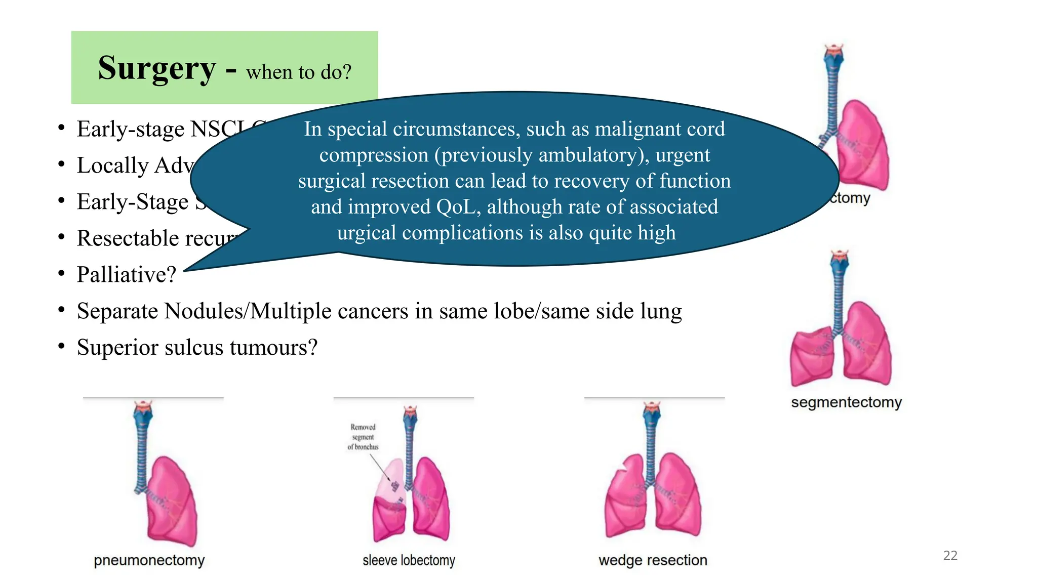 22
Surgery - when to do?
• Early-stage NSCLC - Stage IA,IB,IIA,IIB
• Locally Advanced NSCLC - Stage IIB/IIIA (T3 N0/N1, T4 N0/N1)
• Early-Stage SCLC - T1/2 N0
• Resectable recurrence
• Palliative?
• Separate Nodules/Multiple cancers in same lobe/same side lung
• Superior sulcus tumours?
In special circumstances, such as malignant cord
compression (previously ambulatory), urgent
surgical resection can lead to recovery of function
and improved QoL, although rate of associated
urgical complications is also quite high
 