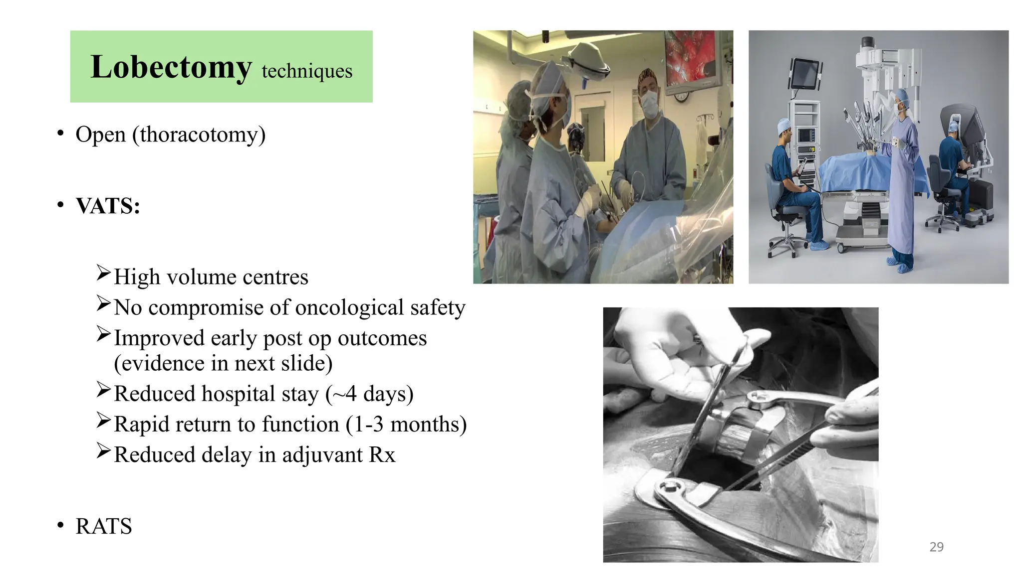 29
Lobectomy techniques
• Open (thoracotomy)
• VATS:
High volume centres
No compromise of oncological safety
Improved early post op outcomes
(evidence in next slide)
Reduced hospital stay (~4 days)
Rapid return to function (1-3 months)
Reduced delay in adjuvant Rx
• RATS
 