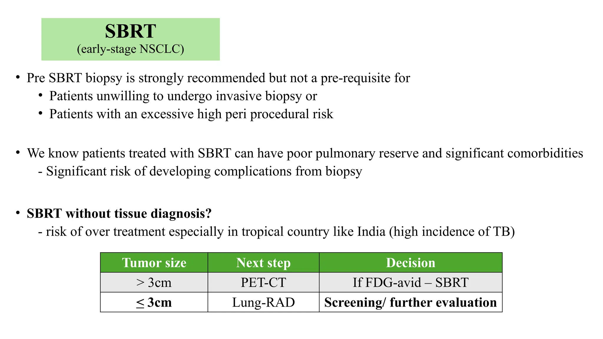 SBRT
(early-stage NSCLC)
• Pre SBRT biopsy is strongly recommended but not a pre-requisite for
• Patients unwilling to undergo invasive biopsy or
• Patients with an excessive high peri procedural risk
• We know patients treated with SBRT can have poor pulmonary reserve and significant comorbidities
- Significant risk of developing complications from biopsy
• SBRT without tissue diagnosis?
- risk of over treatment especially in tropical country like India (high incidence of TB)
Tumor size Next step Decision
> 3cm PET-CT If FDG-avid – SBRT
< 3cm Lung-RAD Screening/ further evaluation
 