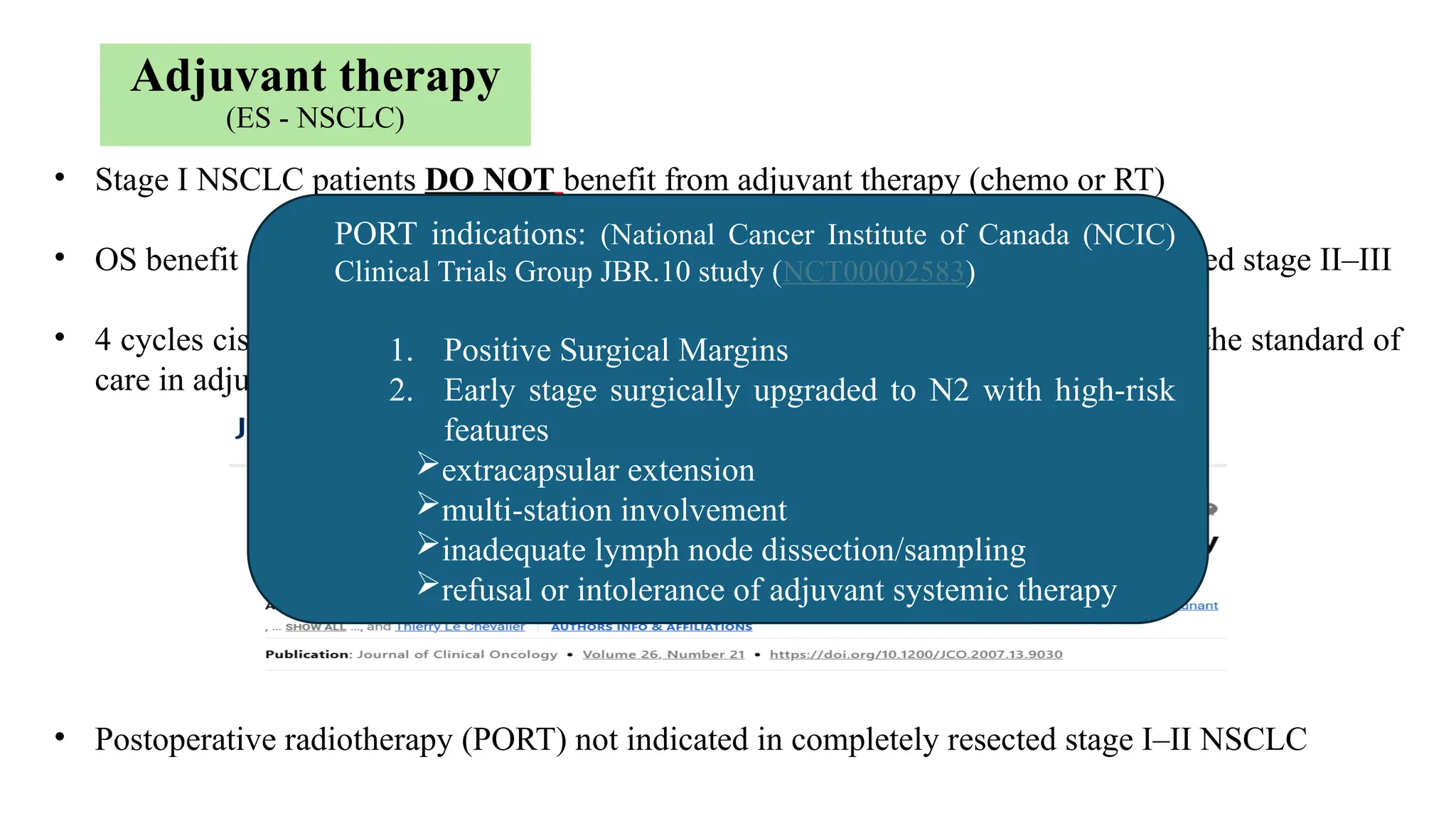 • Stage I NSCLC patients DO NOT benefit from adjuvant therapy (chemo or RT)
• OS benefit of adjuvant therapy limited to cisplatin-based CTH in completely resected stage II–III
• 4 cycles cisplatin-based CTH after complete resection in stage II NSCLC remains the standard of
care in adjuvant setting, offering a 5% absolute OS benefit (LACE)
• Postoperative radiotherapy (PORT) not indicated in completely resected stage I–II NSCLC
Adjuvant therapy
(ES - NSCLC)
PORT indications: (National Cancer Institute of Canada (NCIC)
Clinical Trials Group JBR.10 study (NCT00002583)
1. Positive Surgical Margins
2. Early stage surgically upgraded to N2 with high-risk
features
extracapsular extension
multi-station involvement
inadequate lymph node dissection/sampling
refusal or intolerance of adjuvant systemic therapy
 