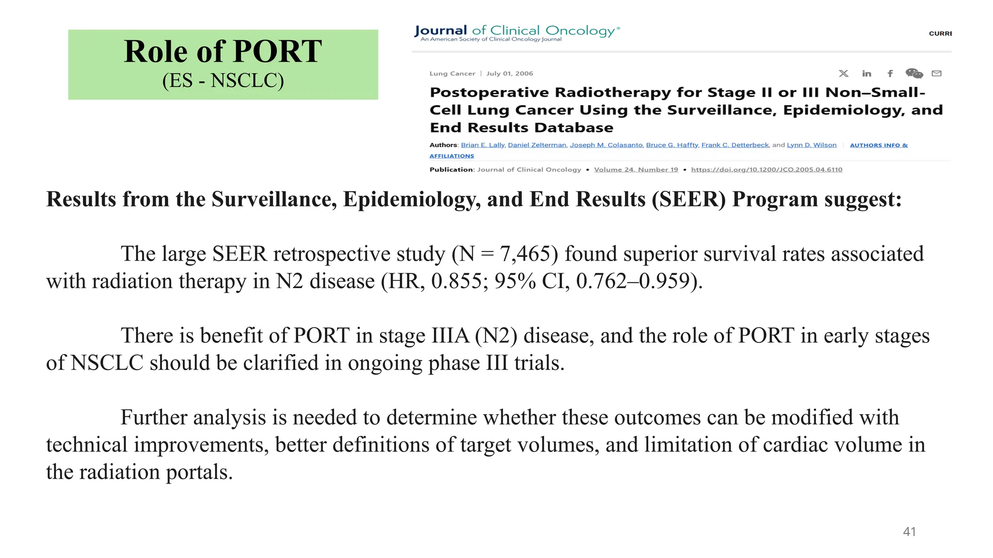 41
Results from the Surveillance, Epidemiology, and End Results (SEER) Program suggest:
The large SEER retrospective study (N = 7,465) found superior survival rates associated
with radiation therapy in N2 disease (HR, 0.855; 95% CI, 0.762–0.959).
There is benefit of PORT in stage IIIA (N2) disease, and the role of PORT in early stages
of NSCLC should be clarified in ongoing phase III trials.
Further analysis is needed to determine whether these outcomes can be modified with
technical improvements, better definitions of target volumes, and limitation of cardiac volume in
the radiation portals.
Role of PORT
(ES - NSCLC)
 