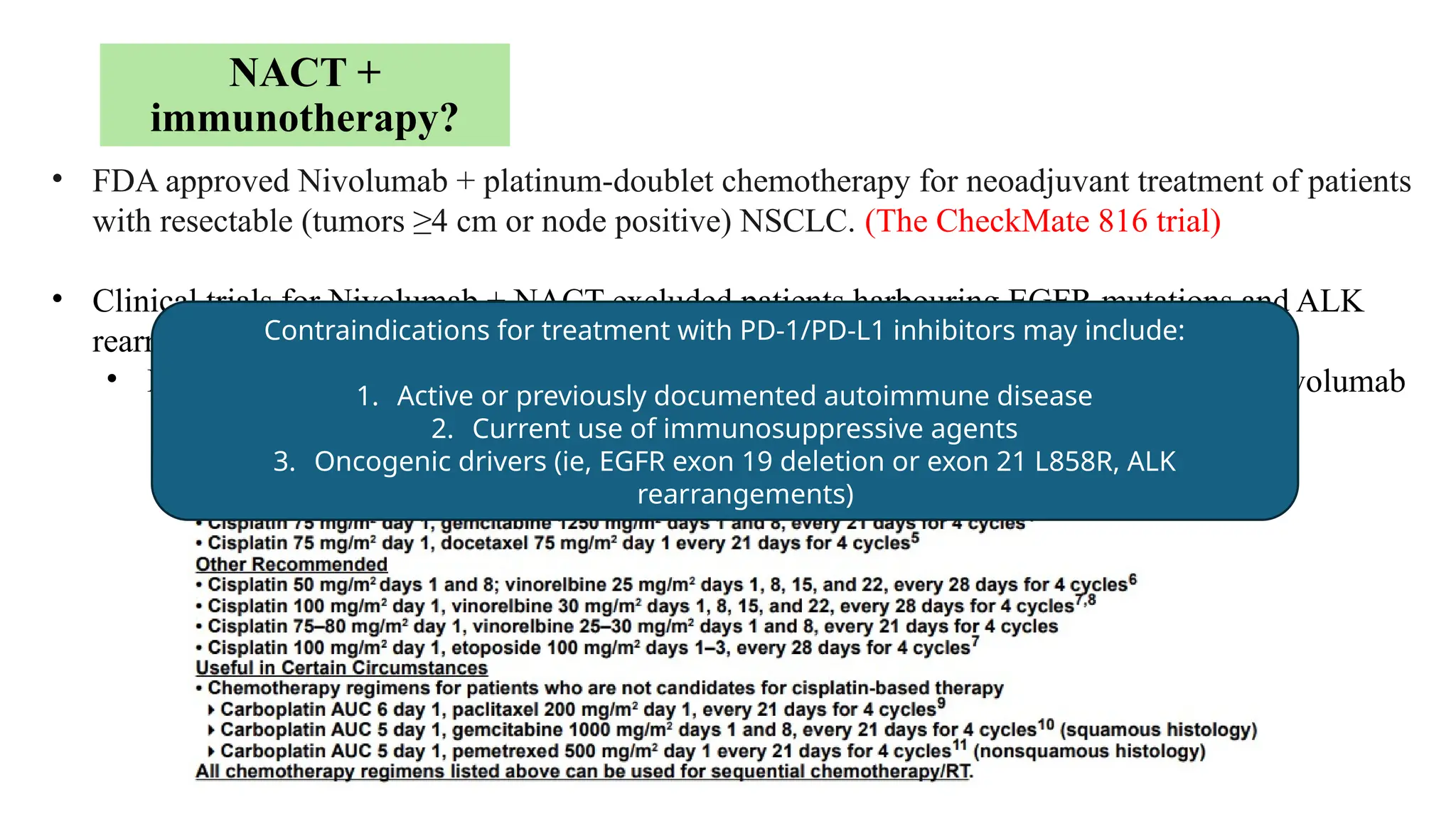 NACT +
immunotherapy?
• FDA approved Nivolumab + platinum-doublet chemotherapy for neoadjuvant treatment of patients
with resectable (tumors ≥4 cm or node positive) NSCLC. (The CheckMate 816 trial)
• Clinical trials for Nivolumab + NACT excluded patients harbouring EGFR mutations and ALK
rearrangements.
• Exclusion of these biomarkers is recommended prior to consideration for NACT + Nivolumab
Contraindications for treatment with PD-1/PD-L1 inhibitors may include:
1. Active or previously documented autoimmune disease
2. Current use of immunosuppressive agents
3. Oncogenic drivers (ie, EGFR exon 19 deletion or exon 21 L858R, ALK
rearrangements)
 