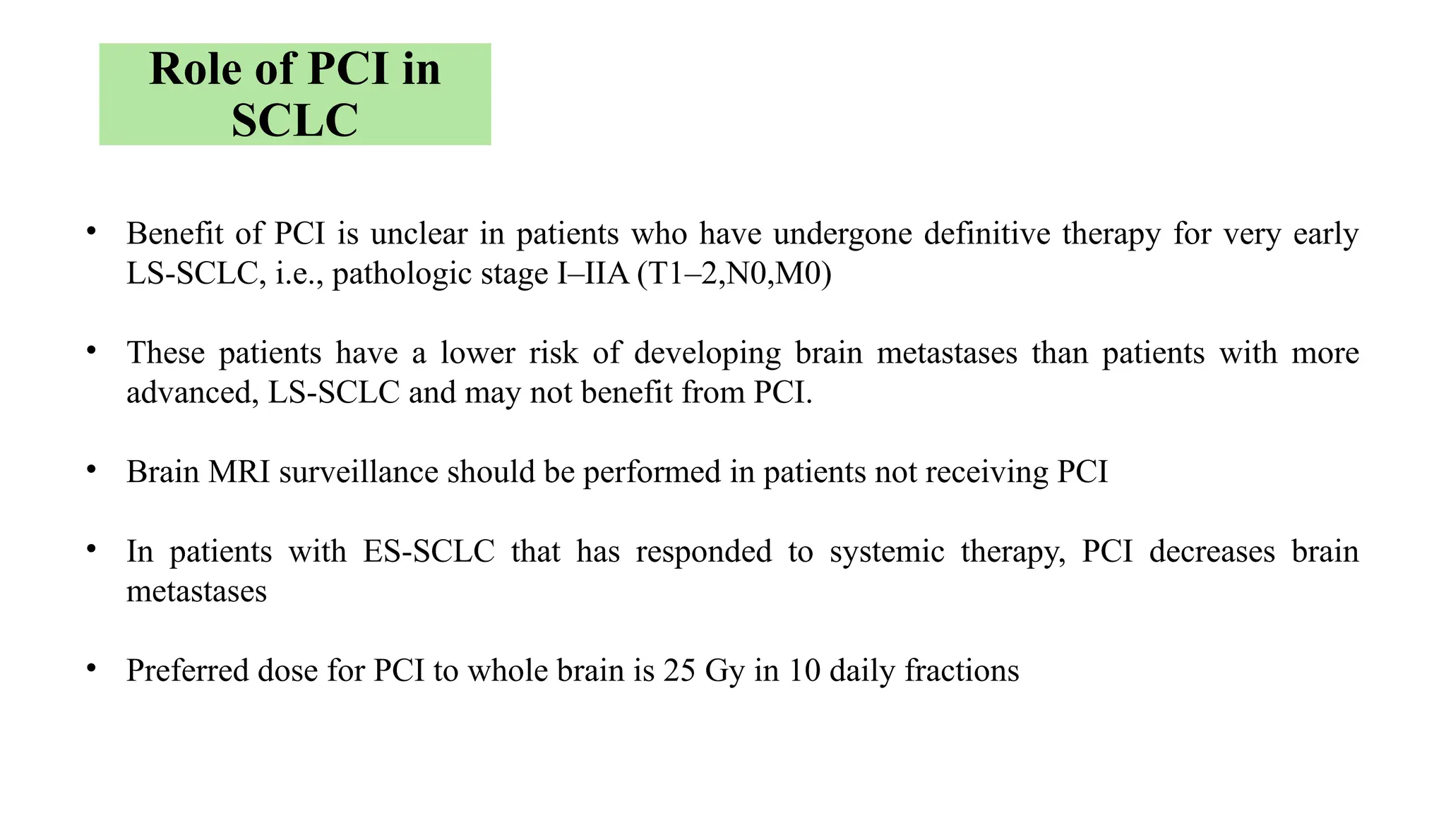 • Benefit of PCI is unclear in patients who have undergone definitive therapy for very early
LS-SCLC, i.e., pathologic stage I–IIA (T1–2,N0,M0)
• These patients have a lower risk of developing brain metastases than patients with more
advanced, LS-SCLC and may not benefit from PCI.
• Brain MRI surveillance should be performed in patients not receiving PCI
• In patients with ES-SCLC that has responded to systemic therapy, PCI decreases brain
metastases
• Preferred dose for PCI to whole brain is 25 Gy in 10 daily fractions
Role of PCI in
SCLC
 