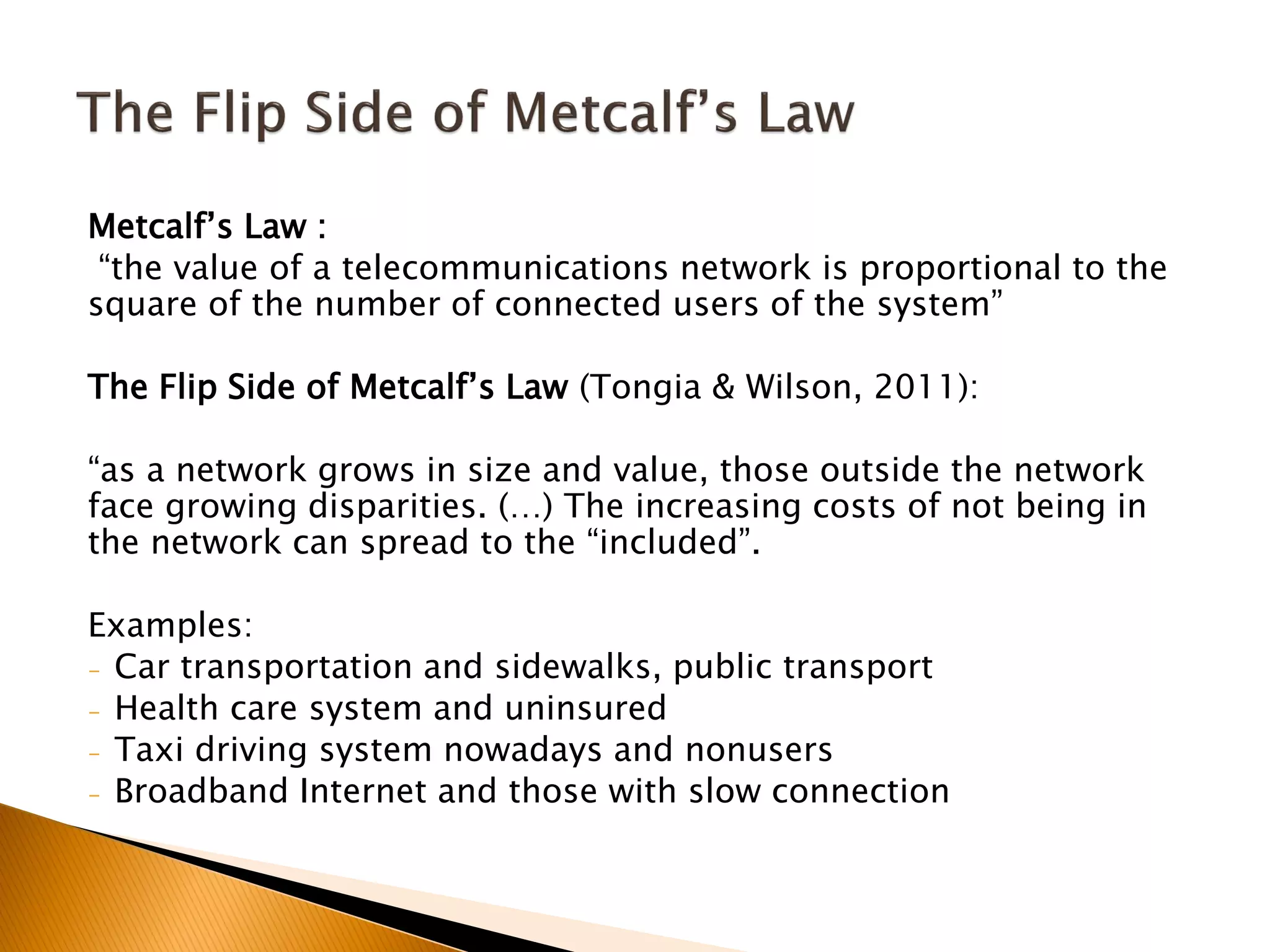 Metcalf’s Law :
“the value of a telecommunications network is proportional to the
square of the number of connected users of the system”
The Flip Side of Metcalf’s Law (Tongia & Wilson, 2011):
“as a network grows in size and value, those outside the network
face growing disparities. (…) The increasing costs of not being in
the network can spread to the “included”.
Examples:
- Car transportation and sidewalks, public transport
- Health care system and uninsured
- Taxi driving system nowadays and nonusers
- Broadband Internet and those with slow connection
 