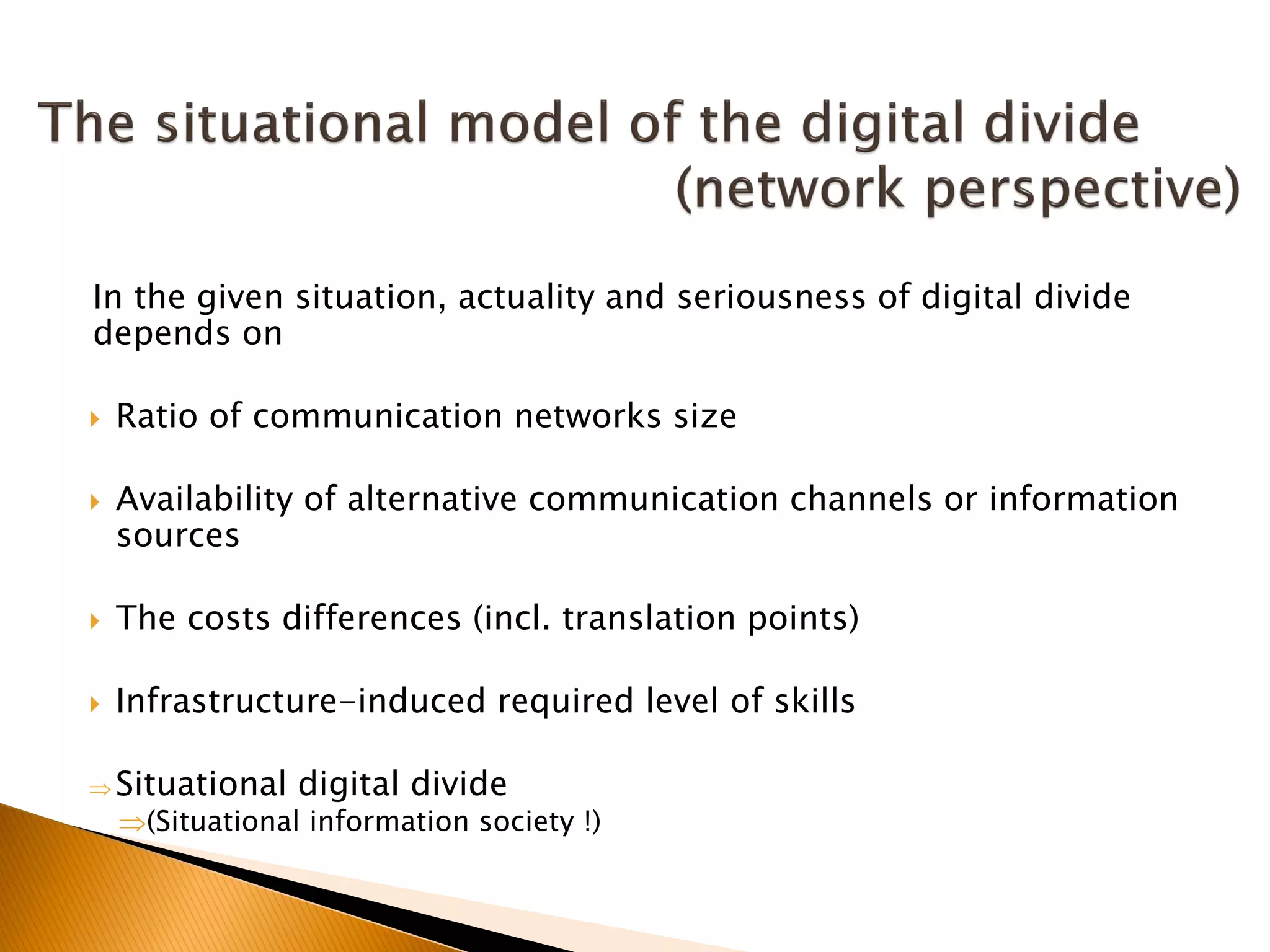 In the given situation, actuality and seriousness of digital divide
depends on
 Ratio of communication networks size
 Availability of alternative communication channels or information
sources
 The costs differences (incl. translation points)
 Infrastructure-induced required level of skills
 Situational digital divide
(Situational information society !)
 