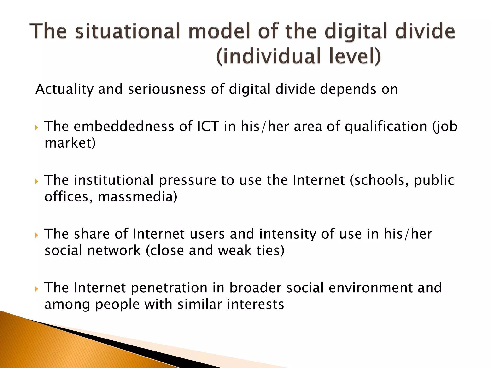 Actuality and seriousness of digital divide depends on
 The embeddedness of ICT in his/her area of qualification (job
market)
 The institutional pressure to use the Internet (schools, public
offices, massmedia)
 The share of Internet users and intensity of use in his/her
social network (close and weak ties)
 The Internet penetration in broader social environment and
among people with similar interests
 