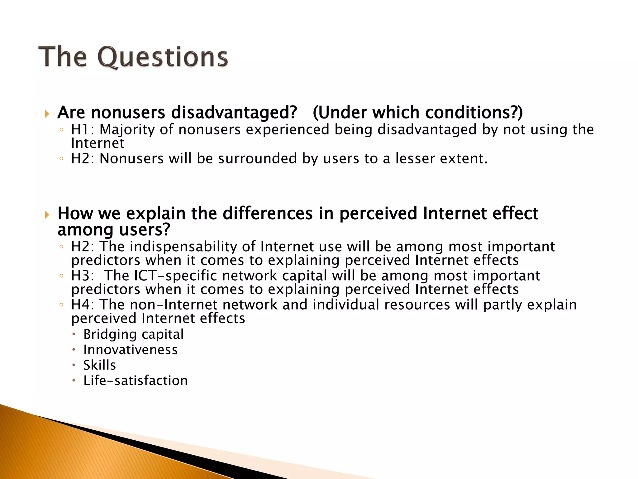  Are nonusers disadvantaged? (Under which conditions?)
◦ H1: Majority of nonusers experienced being disadvantaged by not using the
Internet
◦ H2: Nonusers will be surrounded by users to a lesser extent.
 How we explain the differences in perceived Internet effect
among users?
◦ H2: The indispensability of Internet use will be among most important
predictors when it comes to explaining perceived Internet effects
◦ H3: The ICT-specific network capital will be among most important
predictors when it comes to explaining perceived Internet effects
◦ H4: The non-Internet network and individual resources will partly explain
perceived Internet effects
 Bridging capital
 Innovativeness
 Skills
 Life-satisfaction
 