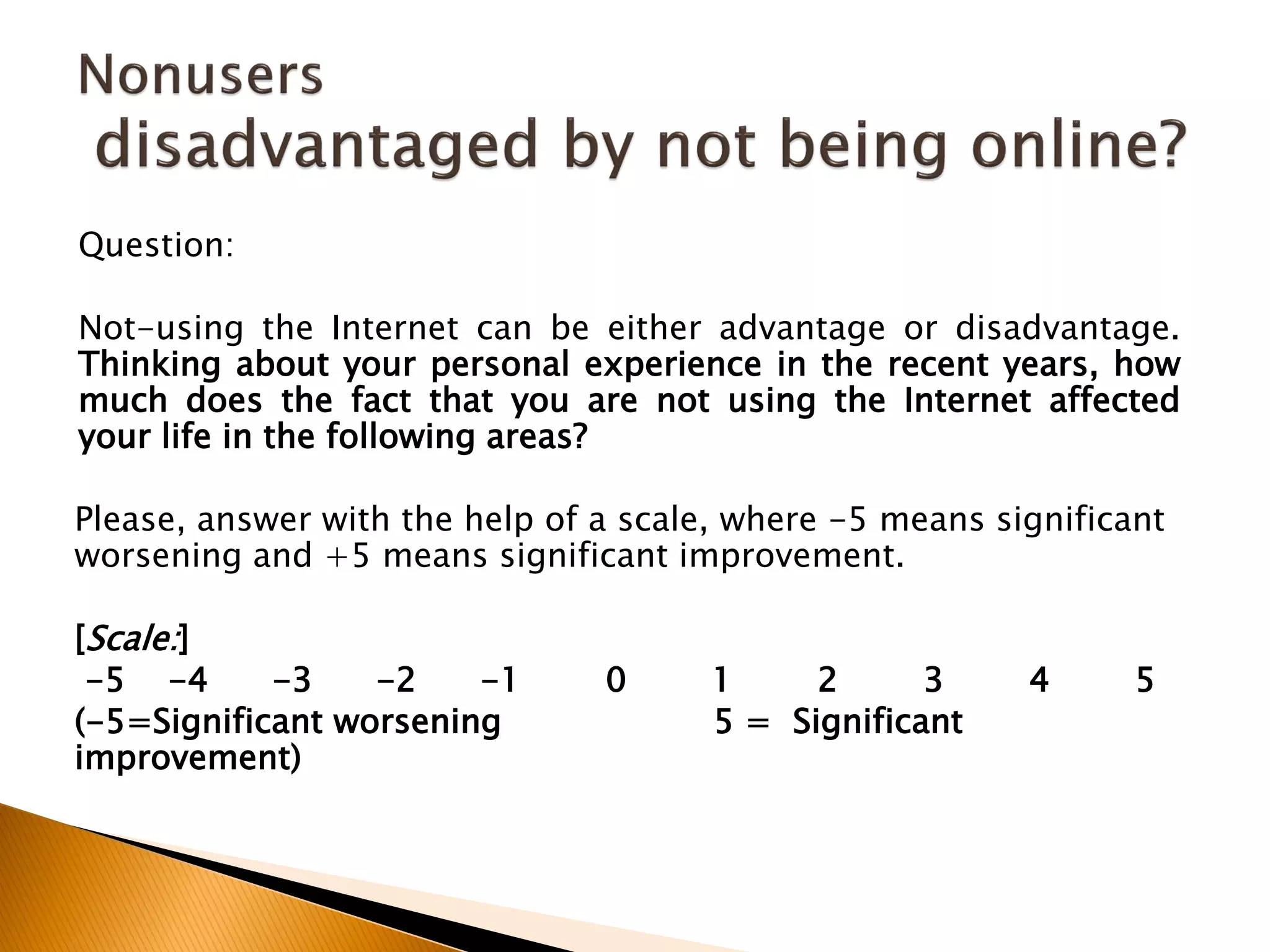 Question:
Not-using the Internet can be either advantage or disadvantage.
Thinking about your personal experience in the recent years, how
much does the fact that you are not using the Internet affected
your life in the following areas?
Please, answer with the help of a scale, where -5 means significant
worsening and +5 means significant improvement.
[Scale:]
-5 -4 -3 -2 -1 0 1 2 3 4 5
(-5=Significant worsening 5 = Significant
improvement)
 