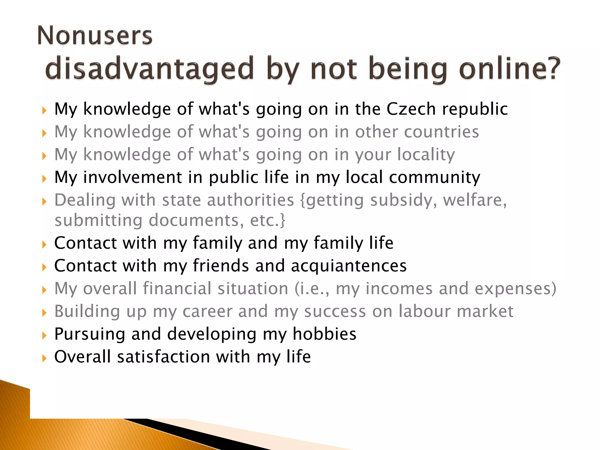  My knowledge of what's going on in the Czech republic
 My knowledge of what's going on in other countries
 My knowledge of what's going on in your locality
 My involvement in public life in my local community
 Dealing with state authorities {getting subsidy, welfare,
submitting documents, etc.}
 Contact with my family and my family life
 Contact with my friends and acquiantences
 My overall financial situation (i.e., my incomes and expenses)
 Building up my career and my success on labour market
 Pursuing and developing my hobbies
 Overall satisfaction with my life
 