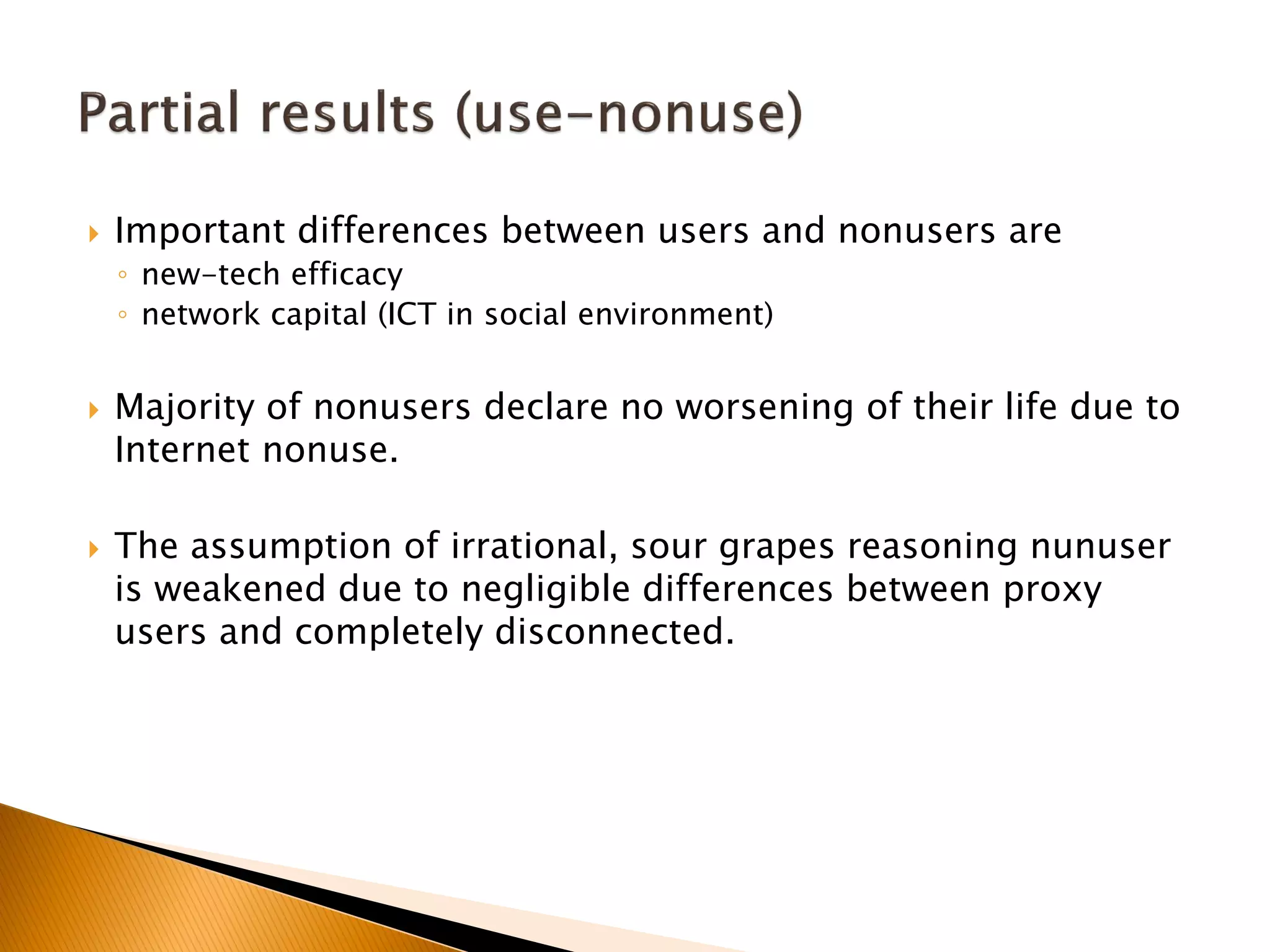  Important differences between users and nonusers are
◦ new-tech efficacy
◦ network capital (ICT in social environment)
 Majority of nonusers declare no worsening of their life due to
Internet nonuse.
 The assumption of irrational, sour grapes reasoning nunuser
is weakened due to negligible differences between proxy
users and completely disconnected.
 