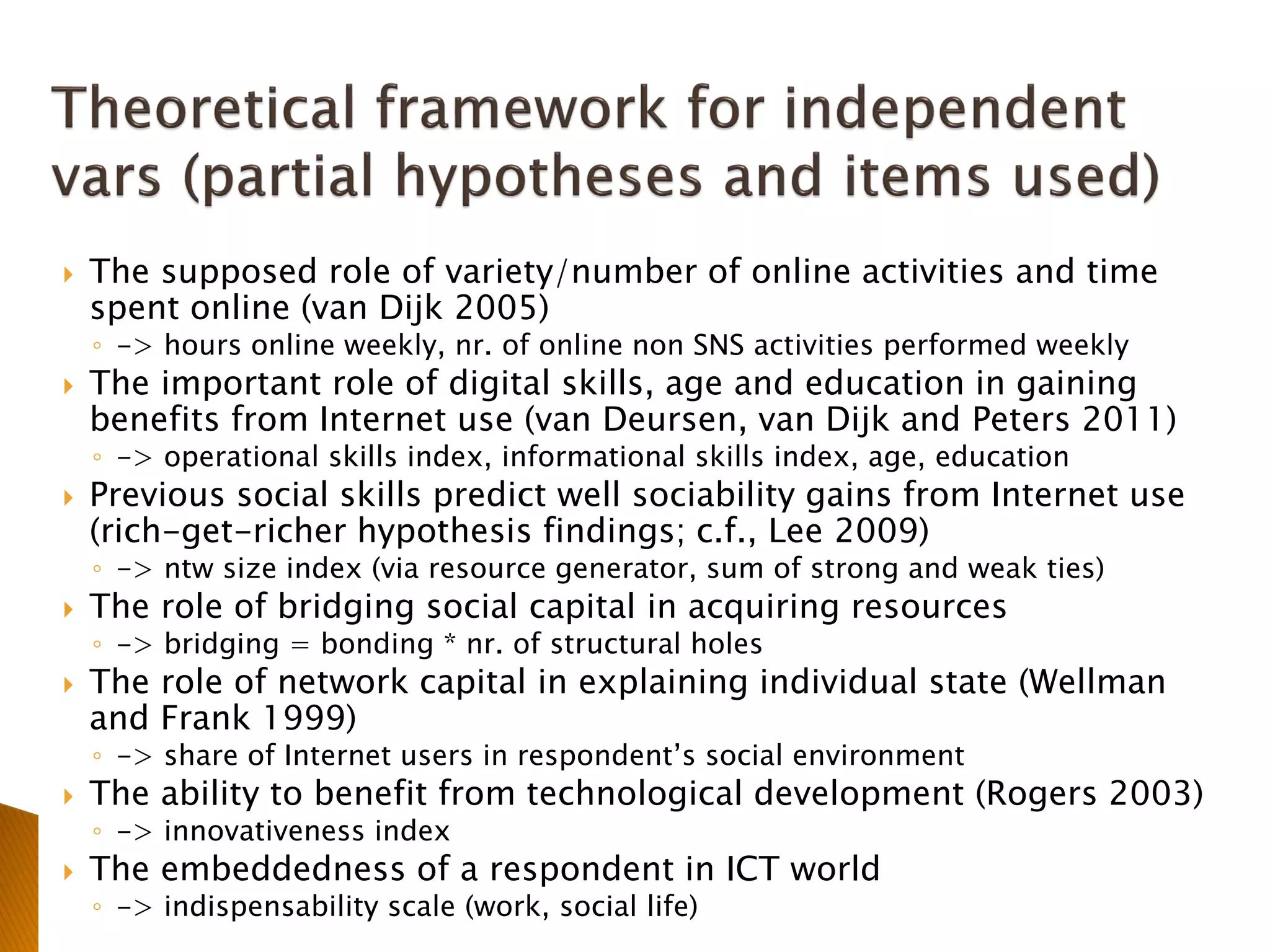  The supposed role of variety/number of online activities and time
spent online (van Dijk 2005)
◦ -> hours online weekly, nr. of online non SNS activities performed weekly
 The important role of digital skills, age and education in gaining
benefits from Internet use (van Deursen, van Dijk and Peters 2011)
◦ -> operational skills index, informational skills index, age, education
 Previous social skills predict well sociability gains from Internet use
(rich-get-richer hypothesis findings; c.f., Lee 2009)
◦ -> ntw size index (via resource generator, sum of strong and weak ties)
 The role of bridging social capital in acquiring resources
◦ -> bridging = bonding * nr. of structural holes
 The role of network capital in explaining individual state (Wellman
and Frank 1999)
◦ -> share of Internet users in respondent’s social environment
 The ability to benefit from technological development (Rogers 2003)
◦ -> innovativeness index
 The embeddedness of a respondent in ICT world
◦ -> indispensability scale (work, social life)
 