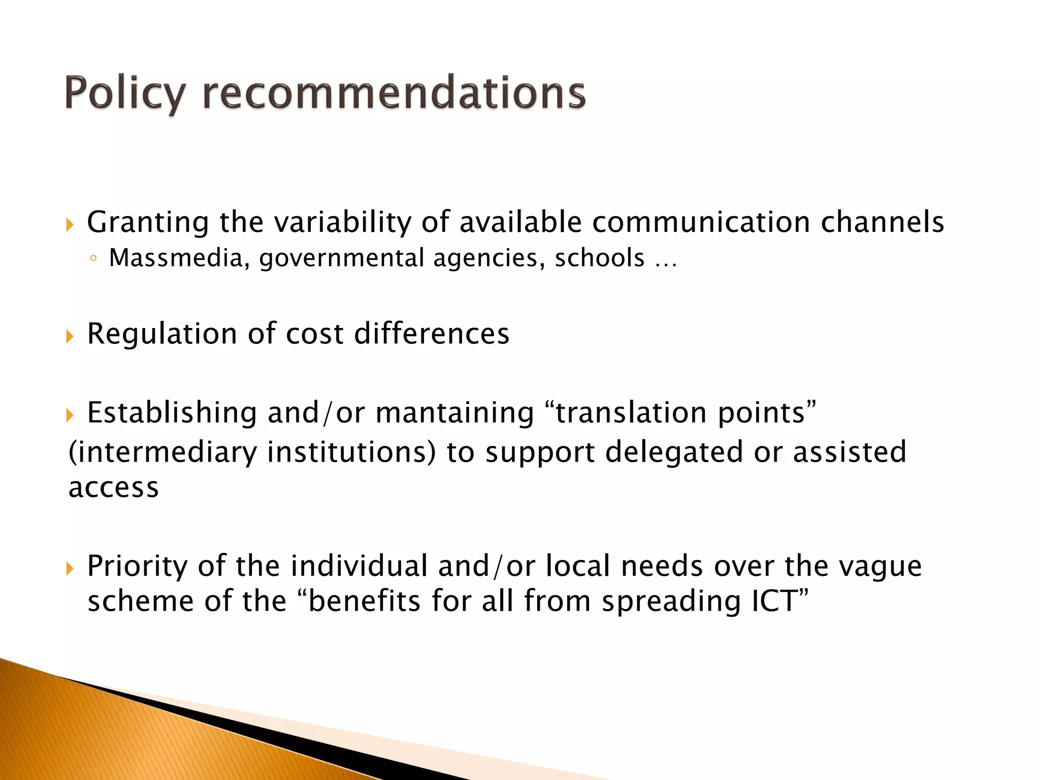  Granting the variability of available communication channels
◦ Massmedia, governmental agencies, schools …
 Regulation of cost differences
 Establishing and/or mantaining “translation points”
(intermediary institutions) to support delegated or assisted
access
 Priority of the individual and/or local needs over the vague
scheme of the “benefits for all from spreading ICT”
 
