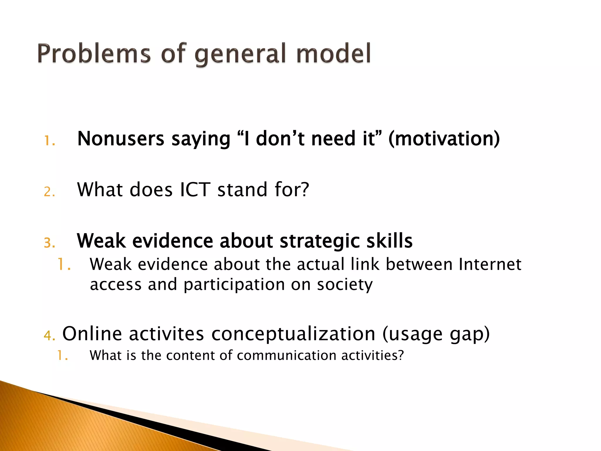 1. Nonusers saying “I don’t need it” (motivation)
2. What does ICT stand for?
3. Weak evidence about strategic skills
1. Weak evidence about the actual link between Internet
access and participation on society
4. Online activites conceptualization (usage gap)
1. What is the content of communication activities?
 