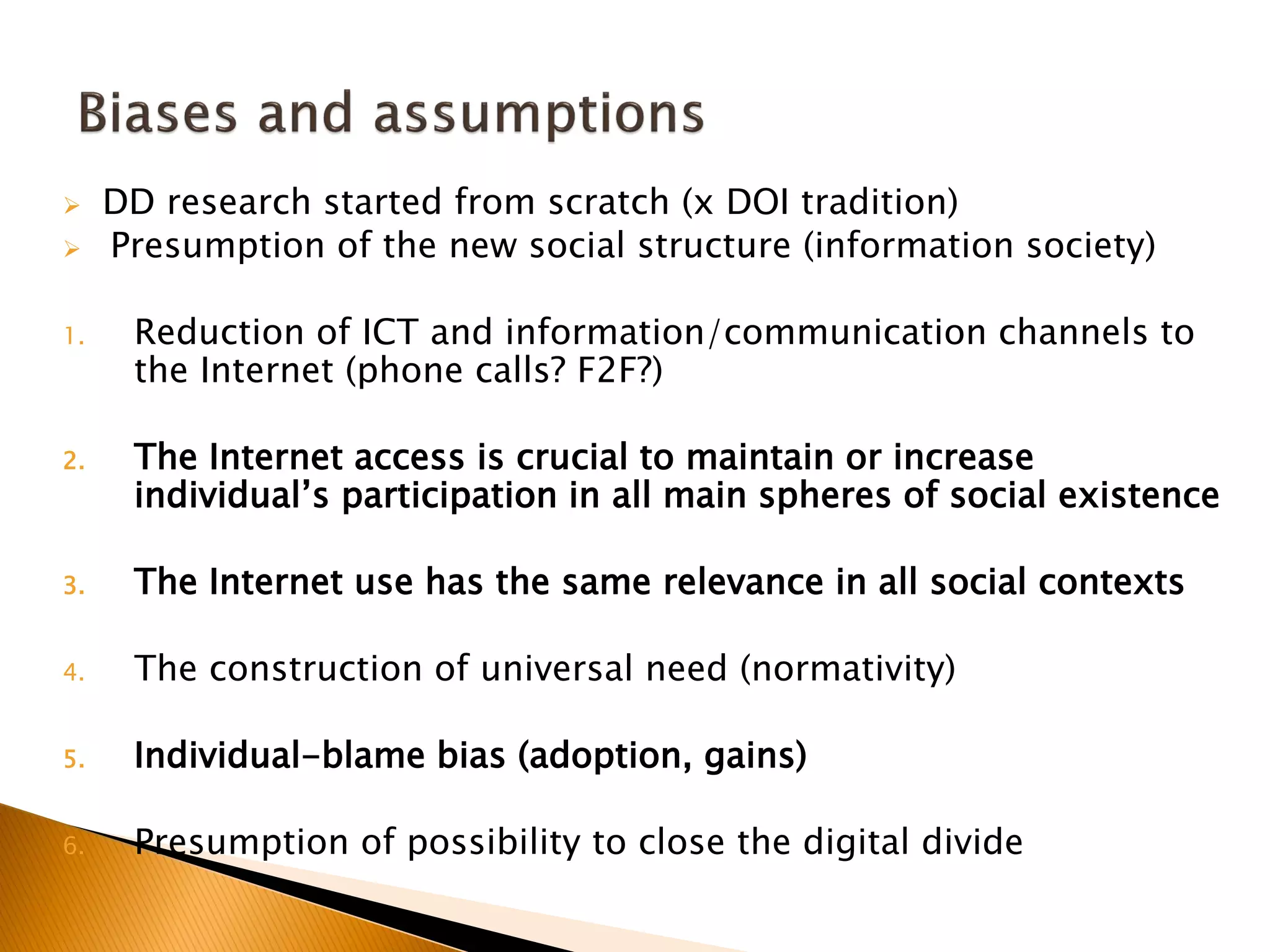  DD research started from scratch (x DOI tradition)
 Presumption of the new social structure (information society)
1. Reduction of ICT and information/communication channels to
the Internet (phone calls? F2F?)
2. The Internet access is crucial to maintain or increase
individual’s participation in all main spheres of social existence
3. The Internet use has the same relevance in all social contexts
4. The construction of universal need (normativity)
5. Individual-blame bias (adoption, gains)
6. Presumption of possibility to close the digital divide
 