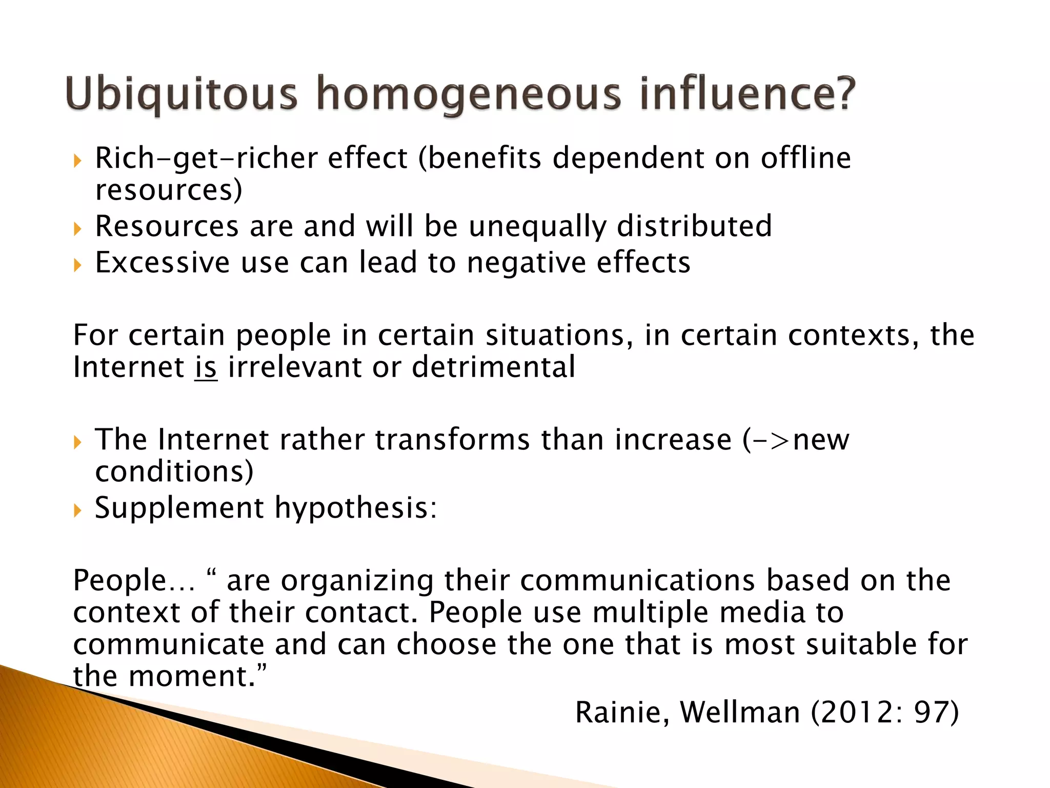  Rich-get-richer effect (benefits dependent on offline
resources)
 Resources are and will be unequally distributed
 Excessive use can lead to negative effects
For certain people in certain situations, in certain contexts, the
Internet is irrelevant or detrimental
 The Internet rather transforms than increase (->new
conditions)
 Supplement hypothesis:
People… “ are organizing their communications based on the
context of their contact. People use multiple media to
communicate and can choose the one that is most suitable for
the moment.”
Rainie, Wellman (2012: 97)
 