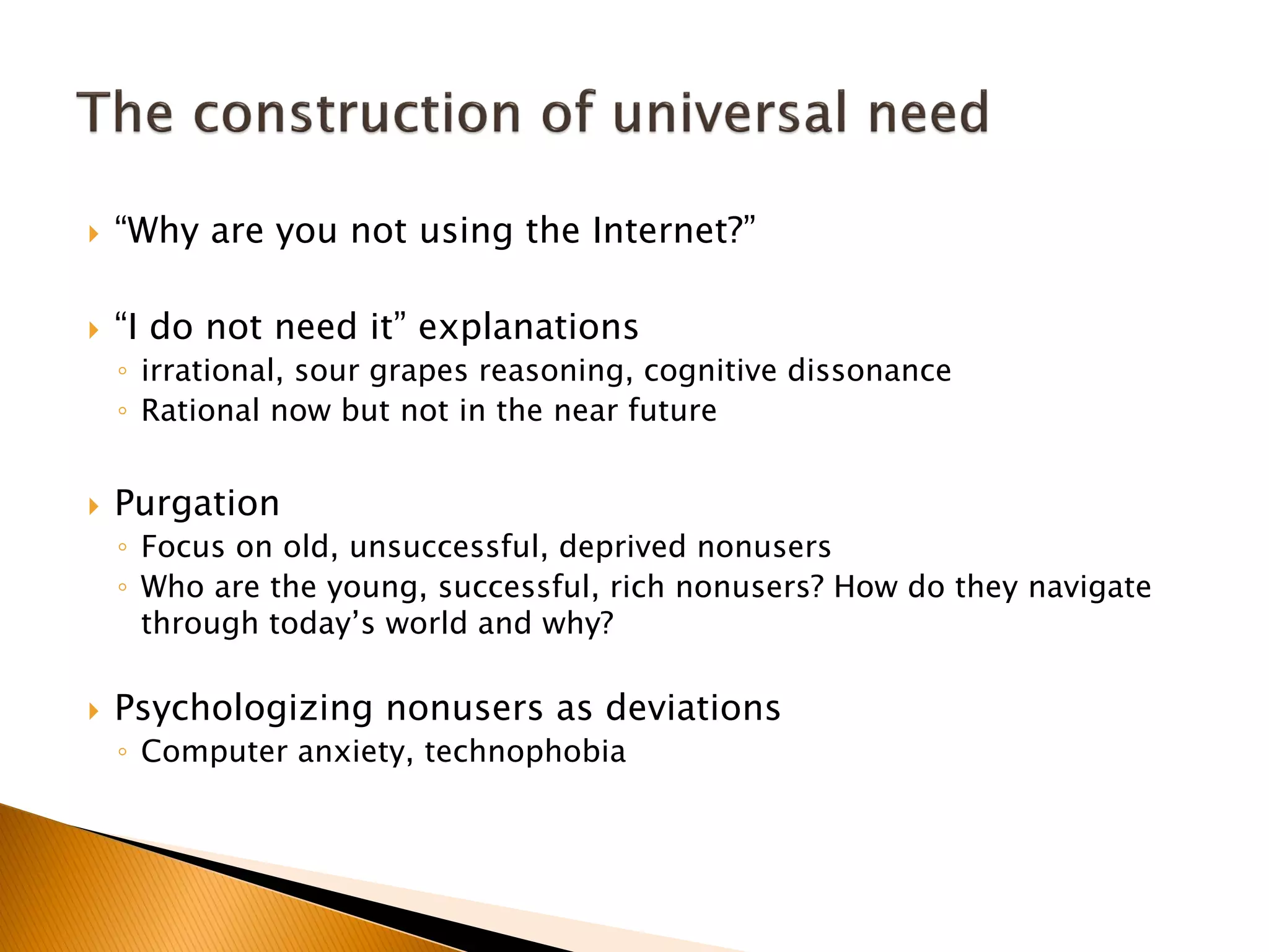 “Why are you not using the Internet?”
 “I do not need it” explanations
◦ irrational, sour grapes reasoning, cognitive dissonance
◦ Rational now but not in the near future
 Purgation
◦ Focus on old, unsuccessful, deprived nonusers
◦ Who are the young, successful, rich nonusers? How do they navigate
through today’s world and why?
 Psychologizing nonusers as deviations
◦ Computer anxiety, technophobia
 