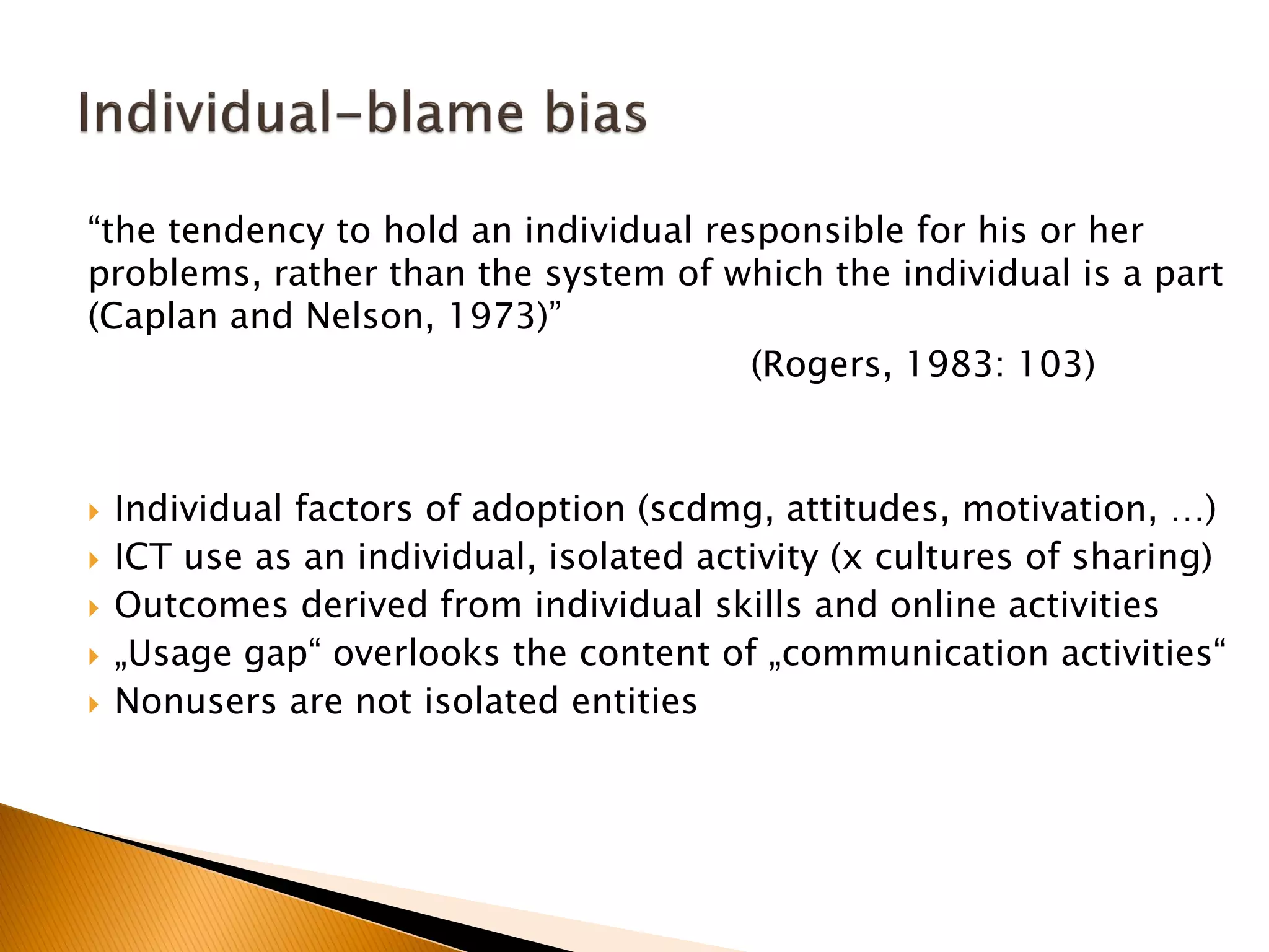 “the tendency to hold an individual responsible for his or her
problems, rather than the system of which the individual is a part
(Caplan and Nelson, 1973)”
(Rogers, 1983: 103)
 Individual factors of adoption (scdmg, attitudes, motivation, …)
 ICT use as an individual, isolated activity (x cultures of sharing)
 Outcomes derived from individual skills and online activities
 „Usage gap“ overlooks the content of „communication activities“
 Nonusers are not isolated entities
 