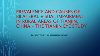PREVALENCE AND CAUSES OF
BILATERAL VISUAL IMPAIRMENT
IN RURAL AREAS OF TIANJIN,
CHINA – THE TIANJIN EYE STUDY
PRESENTED BY: MUHAMMAD RASHID
 
