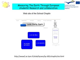 http://www2.ac-lyon.fr/etab/lycees/lyc-69/cchaplin/vie.html Measuring The Earth Through European students’ Research and collaboration Web site of the School Chaplin  