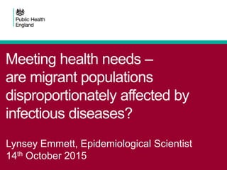 Meeting health needs –
are migrant populations
disproportionately affected by
infectious diseases?
Lynsey Emmett, Epidemiological Scientist
14th October 2015
 