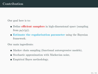 Contribution
Our goal here is to:
Define efficient samplers in high-dimensional space (sampling
from pθ(x|y)).
Estimate the regularisation parameter using the Bayesian
framework.
Our main ingredients:
Markov chain sampling (functional autoregressive models),
Stochastic approximation with Markovian noise,
Empirical Bayes methodology.
10 / 31
 