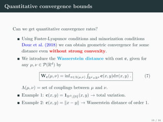Quantitative convergence bounds
Can we get quantitative convergence rates?
Using Foster-Lyapunov conditions and minorization conditions
Douc et al. (2018) we can obtain geometric convergence for some
distance even without strong convexity.
We introduce the Wasserstein distance with cost c, given for
any µ, ν ∈ P(Rd
) by
Wc(µ, ν) = infπ∈Λ(µ,ν)
R
Rd×Rd c(x, y)dπ(x, y) . (7)
Λ(µ, ν) = set of couplings between µ and ν.
Example 1: c(x, y) = 1Rd{0}(x, y) → total variation.
Example 2: c(x, y) = kx − yk → Wasserstein distance of order 1.
15 / 31
 