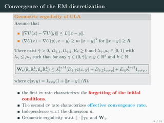Convergence of the EM discretization
Geometric ergodicity of ULA
Assume that
k∇U(x) − ∇U(y)k ≤ L kx − yk,
h∇U(x) − ∇U(y), x − yi ≥ m kx − yk
2
for kx − yk ≥ R
There exist γ̄  0, Dγ̄,1, Dγ̄,2, Eγ̄ ≥ 0 and λγ̄, ργ̄ ∈ [0, 1) with
λγ̄ ≤ ργ̄, such that for any γ ∈ (0, γ̄], x, y ∈ Rd
and k ∈ N
Wc(δxRk
γ, δyRk
γ) ≤ λ
kγ/4
γ̄ [Dγ̄,1c(x, y) + Dγ̄,21x6=y] + Eγ̄ρ
kγ/4
γ̄ 1x6=y ,
where c(x, y) = 1x6=y(1 + kx − yk /R).
the first cv rate characterizes the forgetting of the initial
conditions.
The second cv rate characterizes effective convergence rate.
Independence w.r.t the dimension d.
Geometric ergodicity w.r.t k · kTV and W1.
16 / 31
 