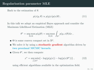 Regularisation parameter MLE
Back to the estimation of θ.
p(x|y, θ) ∝ p(y|x)p(x|θ) . (11)
In this talk we adopt an empirical Bayes approach and consider the
Maximum Likelihood Estimation (MLE)
θ?
= arg max
θ∈Θ
p(y|θ) = arg max
θ∈Θ
Z
Rd
p(y, x|θ)dx ,
Θ is some convex compact set in Rp
.
We solve it by using a stochastic gradient algorithm driven by
two proximal MCMC kernels.
Given θ?
, we then compute
x?
= arg min
x∈Rd
{− log(p(y|x)) − log(p(x|θ?
))} , (12)
using efficient algorithms available in the optimization field.
19 / 31
 