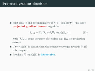Projected gradient algorithm
First idea to find the minimizers of θ 7→ − log(p(y|θ)): use some
projected gradient descent algorithm
θn+1 = ΠΘ [θn + δn∇θ log p(y|θn)] , (13)
with (δn)n∈N some sequence of stepsizes and ΠΘ the projection
onto Θ.
If θ 7→ p(y|θ) is convex then this scheme converges towards θ?
(if
it is unique).
Problem: ∇ log p(y|θ) is intractable.
20 / 31
 
