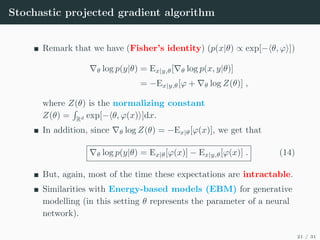 Stochastic projected gradient algorithm
Remark that we have (Fisher’s identity) (p(x|θ) ∝ exp[−hθ, ϕi])
∇θ log p(y|θ) = Ex|y,θ[∇θ log p(x, y|θ)]
= −Ex|y,θ[ϕ + ∇θ log Z(θ)] ,
where Z(θ) is the normalizing constant
Z(θ) =
R
Rd exp[−hθ, ϕ(x)i]dx.
In addition, since ∇θ log Z(θ) = −Ex|θ[ϕ(x)], we get that
∇θ log p(y|θ) = Ex|θ[ϕ(x)] − Ex|y,θ[ϕ(x)] . (14)
But, again, most of the time these expectations are intractable.
Similarities with Energy-based models (EBM) for generative
modelling (in this setting θ represents the parameter of a neural
network).
21 / 31
 