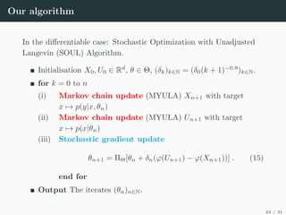 Our algorithm
In the differentiable case: Stochastic Optimization with Unadjusted
Langevin (SOUL) Algorithm.
Initialisation X0, U0 ∈ Rd
, θ ∈ Θ, (δk)k∈N = (δ0(k + 1)−0.8
)k∈N.
for k = 0 to n
(i) Markov chain update (MYULA) Xn+1 with target
x 7→ p(y|x, θn)
(ii) Markov chain update (MYULA) Un+1 with target
x 7→ p(x|θn)
(iii) Stochastic gradient update
θn+1 = ΠΘ[θn + δn(ϕ(Un+1) − ϕ(Xn+1))] . (15)
end for
Output The iterates (θn)n∈N.
22 / 31
 