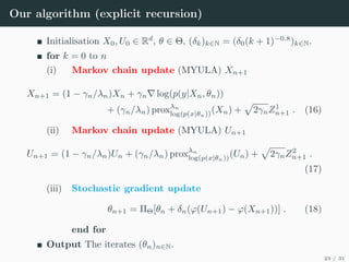 Our algorithm (explicit recursion)
Initialisation X0, U0 ∈ Rd
, θ ∈ Θ, (δk)k∈N = (δ0(k + 1)−0.8
)k∈N.
for k = 0 to n
(i) Markov chain update (MYULA) Xn+1
Xn+1 = (1 − γn/λn)Xn + γn∇ log(p(y|Xn, θn))
+ (γn/λn) proxλn
log(p(x|θn))(Xn) +
p
2γnZ1
n+1 . (16)
(ii) Markov chain update (MYULA) Un+1
Un+1 = (1 − γn/λn)Un + (γn/λn) proxλn
log(p(x|θn))(Un) +
p
2γnZ2
n+1 .
(17)
(iii) Stochastic gradient update
θn+1 = ΠΘ[θn + δn(ϕ(Un+1) − ϕ(Xn+1))] . (18)
end for
Output The iterates (θn)n∈N.
23 / 31
 