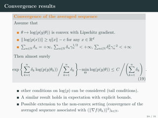 Convergence results
Convergence of the averaged sequence
Assume that
θ 7→ log(p(y|θ)) is convex with Lipschitz gradient.
k log(p(x))k ≥ ηkxk − c for any x ∈ Rd
P
n∈N δn = +∞,
P
n∈N δnγ
1/2
n  +∞,
P
n∈N δ2
nγ−2
n  +∞
Then almost surely
exp
( n
X
k=1
δk log(p(y|θk))
, n
X
k=1
δk
)
−min
Θ
log(p(y|θ)) ≤ C
, n
X
k=1
δk
!
.
(19)
other conditions on log(p) can be considered (tail conditions).
A similar result holds in expectation with explicit bounds.
Possible extension to the non-convex setting (convergence of the
averaged sequence associated with (k∇f(θk)k2
)k∈N.
24 / 31
 