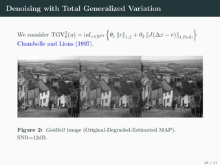 Denoising with Total Generalized Variation
We consider TGV2
θ(u) = infr∈R2d
n
θ1 krk1,2 + θ2 kJ(∆x − r)k1,Frob
o
Chambolle and Lions (1997).
Figure 2: Goldhill image (Original-Degraded-Estimated MAP),
SNR=12dB.
26 / 31
 