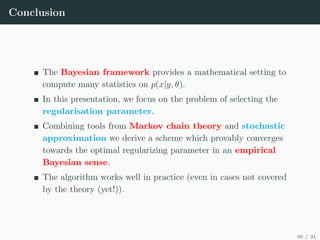 Conclusion
The Bayesian framework provides a mathematical setting to
compute many statistics on p(x|y, θ).
In this presentation, we focus on the problem of selecting the
regularisation parameter.
Combining tools from Markov chain theory and stochastic
approximation we derive a scheme which provably converges
towards the optimal regularizing parameter in an empirical
Bayesian sense.
The algorithm works well in practice (even in cases not covered
by the theory (yet!)).
30 / 31
 