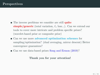 Perspectives
The inverse problems we consider are still quite
simple/generic (total variation, `1 loss...). Can we extend our
tools to cover more intricate and problem specific priors?
(wavelet-based prior or composite prior)
Can we use more advanced optimization schemes for
sampling/optimization? (dual averaging, mirror descent) Better
convergence guarantees?
Can we use data-based priors Song and Ermon (2019)?
Thank you for your attention!
31 / 31
 