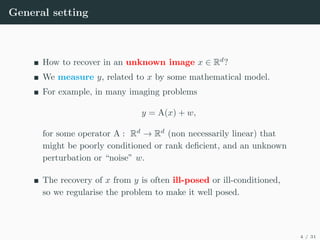 General setting
How to recover in an unknown image x ∈ Rd
?
We measure y, related to x by some mathematical model.
For example, in many imaging problems
y = A(x) + w,
for some operator A : Rd
→ Rd
(non necessarily linear) that
might be poorly conditioned or rank deficient, and an unknown
perturbation or “noise” w.
The recovery of x from y is often ill-posed or ill-conditioned,
so we regularise the problem to make it well posed.
4 / 31
 