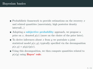 Bayesian basics
Probabilistic framework to provide estimations on the recovery x
and related quantities (uncertainty, high posterior density
intervall...)
Adopting a subjective probability approach, we propose a
prior on x, denoted p(x) (more on the choice of the prior later).
To derive inferences about x from y we postulate a joint
statistical model p(x, y); typically specified via the decomposition
p(x, y) = p(y|x)p(x).
Using this decomposition, we then compute quantities related to
p(x|y) using Bayes’ rule.
5 / 31
 