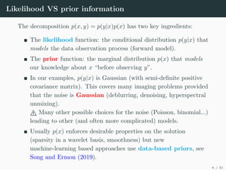 Likelihood VS prior information
The decomposition p(x, y) = p(y|x)p(x) has two key ingredients:
The likelihood function: the conditional distribution p(y|x) that
models the data observation process (forward model).
The prior function: the marginal distribution p(x) that models
our knowledge about x “before observing y”.
In our examples, p(y|x) is Gaussian (with semi-definite positive
covariance matrix). This covers many imaging problems provided
that the noise is Gaussian (deblurring, denoising, hyperspectral
unmixing).
" Many other possible choices for the noise (Poisson, binomial...)
leading to other (and often more complicated) models.
Usually p(x) enforces desirable properties on the solution
(sparsity in a wavelet basis, smoothness) but new
machine-learning based approaches use data-based priors, see
Song and Ermon (2019).
6 / 31
 