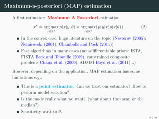 Maximum-a-posteriori (MAP) estimation
A first estimator: Maximum A Posteriori estimation
x?
= arg max
x∈Rd
p(x|y, θ) = arg max
x∈Rd
{p(y|x)p(x|θ)} . (2)
In the convex case, huge literature on the topic (Nesterov (2005);
Nemirovski (2004); Chambolle and Pock (2011))
Fast algorithms in many cases (non-differentiable priors: ISTA,
FISTA Beck and Teboulle (2009), constrained composite
problems Chaux et al. (2009), ADMM Boyd et al. (2011)...)
However, depending on the application, MAP estimation has some
limitations e.g.,
This is a point estimator. Can we trust our estimator? How to
perform model selection?
Is the mode really what we want? (what about the mean or the
median?)
Sensitivity w.r.t to θ.
8 / 31
 