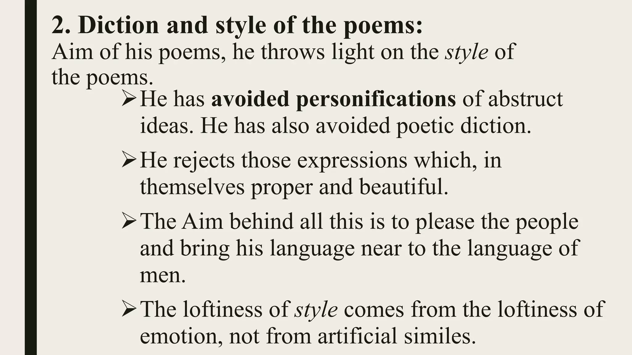 2. Diction and style of the poems:
Aim of his poems, he throws light on the style of
the poems.
He has avoided personifications of abstruct
ideas. He has also avoided poetic diction.
He rejects those expressions which, in
themselves proper and beautiful.
The Aim behind all this is to please the people
and bring his language near to the language of
men.
The loftiness of style comes from the loftiness of
emotion, not from artificial similes.
 