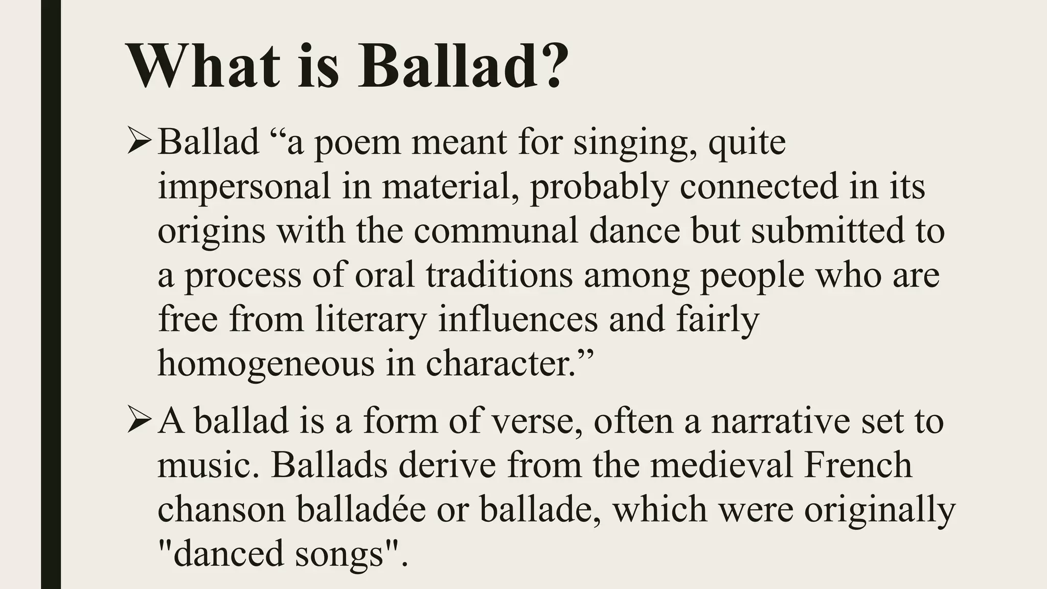 What is Ballad?
Ballad “a poem meant for singing, quite
impersonal in material, probably connected in its
origins with the communal dance but submitted to
a process of oral traditions among people who are
free from literary influences and fairly
homogeneous in character.”
A ballad is a form of verse, often a narrative set to
music. Ballads derive from the medieval French
chanson balladée or ballade, which were originally
"danced songs".
 