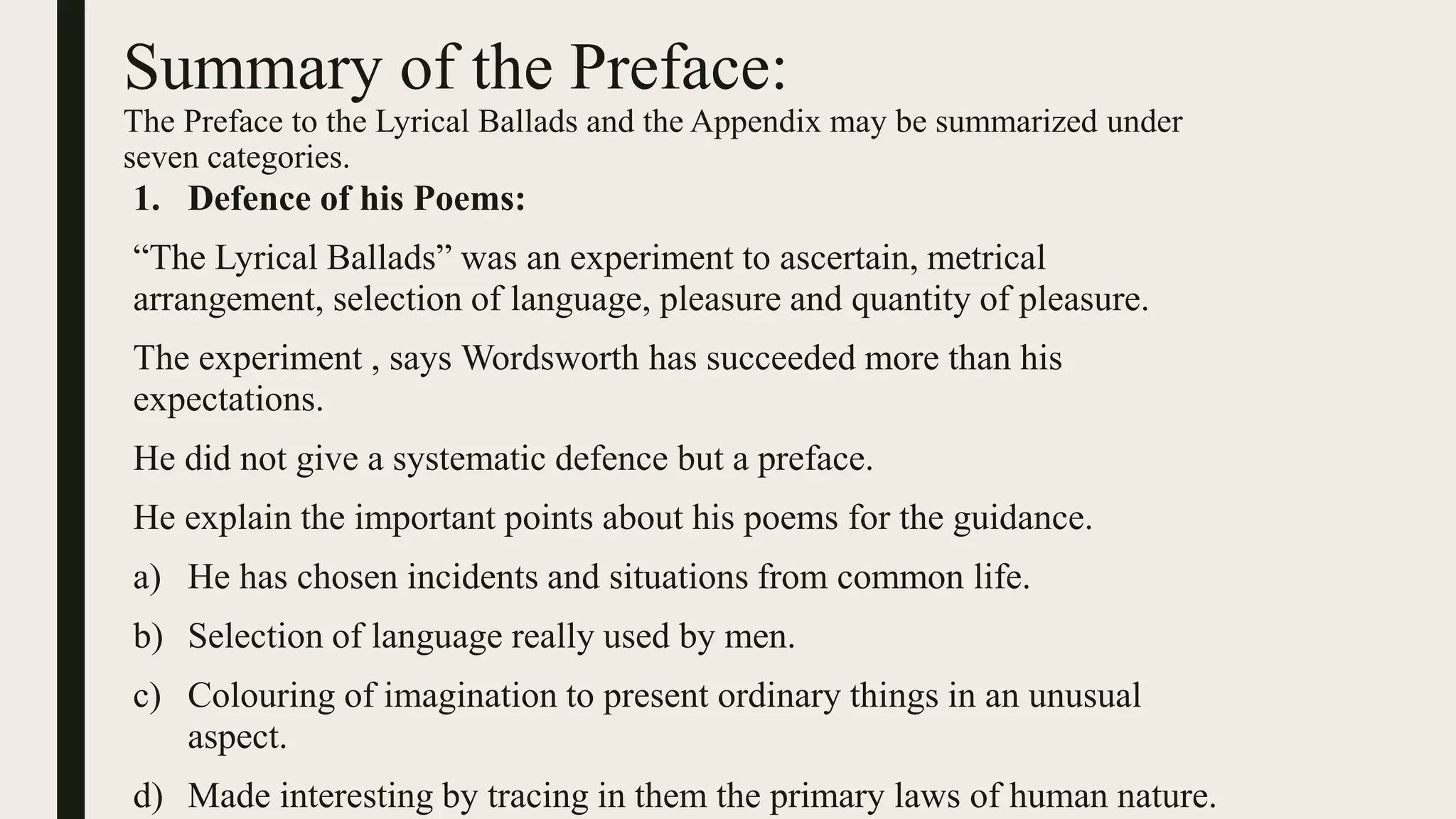 Summary of the Preface:
The Preface to the Lyrical Ballads and the Appendix may be summarized under
seven categories.
1. Defence of his Poems:
“The Lyrical Ballads” was an experiment to ascertain, metrical
arrangement, selection of language, pleasure and quantity of pleasure.
The experiment , says Wordsworth has succeeded more than his
expectations.
He did not give a systematic defence but a preface.
He explain the important points about his poems for the guidance.
a) He has chosen incidents and situations from common life.
b) Selection of language really used by men.
c) Colouring of imagination to present ordinary things in an unusual
aspect.
d) Made interesting by tracing in them the primary laws of human nature.
 