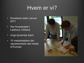 Hvem er vi?
• Eksisteret siden Januar
  2011

• Har hovedsæde I
  Lieshout, Holland

• Ungt dynamisk team

• 10 medarbejdere der
  repræsenterer det meste
  af Europa
 