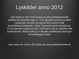 Lyskilder anno 2012
    LED-spots er den mest energi og økonomibesparende
 lyskilde på markedet lige nu. Vi er opmærksomme på dette
        og tilbyder et bredt udvalg af LED-spots til alle
 anvendelsesmuligheder, både I hjemmet og til industribrug.
Vi har allerede hjulpet kunder I Danmark med at udskifte hele
lysarmaturet i deres butik og vi tilbyder omfattende løsninger
                     til fordelagtige priser!



 Læs mere om vores LED-spots på www.lyskilderdirekte.dk
 