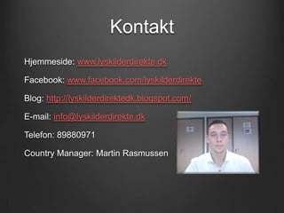 Kontakt
Hjemmeside: www.lyskilderdirekte.dk

Facebook: www.facebook.com/lyskilderdirekte

Blog: http://lyskilderdirektedk.blogspot.com/

E-mail: info@lyskilderdirekte.dk

Telefon: 89880971

Country Manager: Martin Rasmussen
 